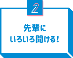 2 先輩にいろいろ聞ける！