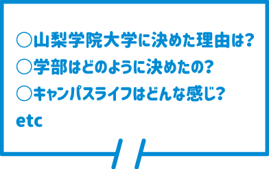 ○山梨学院大学に決めた理由は？ ○学部はどのように決めたの？ ○キャンパスライフはどんな感じ？ etc