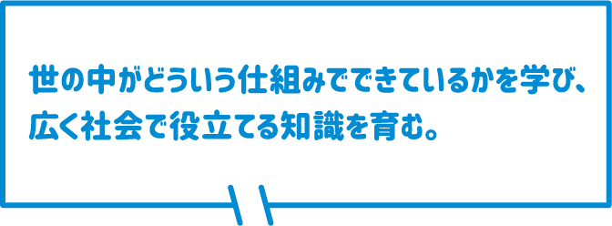 世の中がどういう仕組みでできているかを学び、広く社会で役立てる知識を育む。