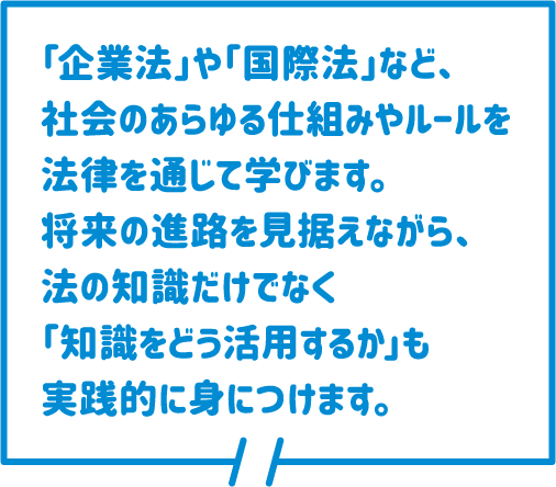 「企業法」や「国際法」など、社会のあらゆる仕組みやルールを法律を通じて学びます。将来の進路を見据えながら、法の知識だけでなく「知識をどう活用するか」も実践的に身につけます。