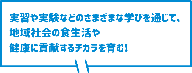 実習や実験などのさまざまな学びを通じて、地域社会の食生活や健康に貢献するチカラを育む！