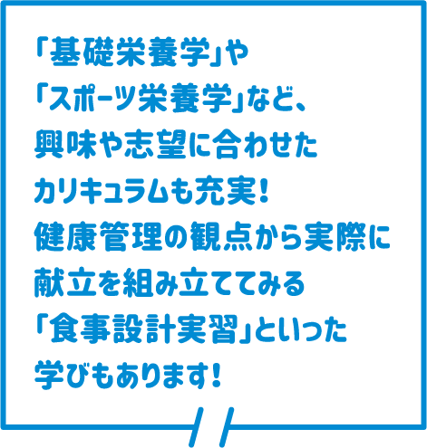 「基礎栄養学」や「スポーツ栄養学」など、興味や志望に合わせたカリキュラムも充実！健康管理の観点から実際に献立を組み立ててみる「食事設計実習」といった学びもあります！