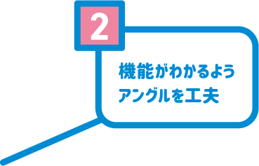 2 機能がわかるようアングルを工夫