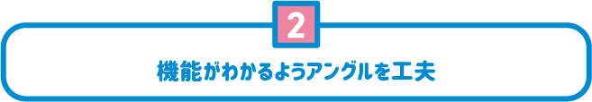 2 機能がわかるようアングルを工夫