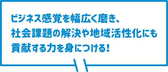 ビジネス感覚幅広く磨き、社会課題の解決や地域活性化にも貢献する力を身につける！