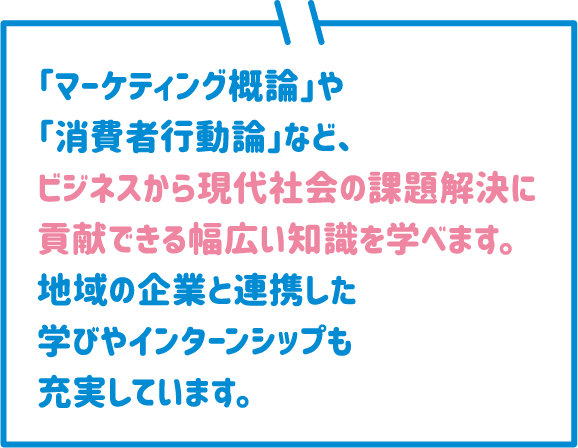 「マーケティング概論」や「消費者行動論」など、ビジネスから現代社会の課題解決に貢献できる幅広い知識を学べます。地域の企業と連携した学びやインターンシップも充実しています。