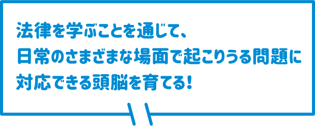 法律を学ぶことを通じて、日常のさまざまな場面で起こりうる問題に対応できる頭脳を育てる！