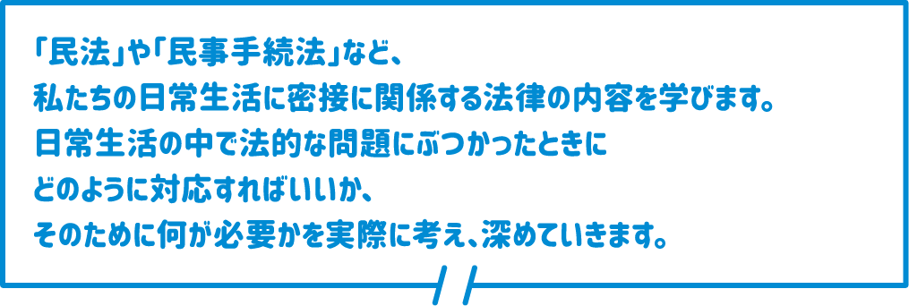 「民法」や「民事手続法」など、私たちの日常生活に密接に関係する法律の内容を学びます。日常生活の中で法的な問題にぶつかったときにどのように対応すればいいか、そのために何が必要かを実際に考え、深めていきます。