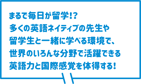 まるで毎日が留学！？多くの英語ネイティブの先生や留学生と一緒に学べる環境で、世界のいろんな分野で活躍できる英語力と国際感覚を体得する！