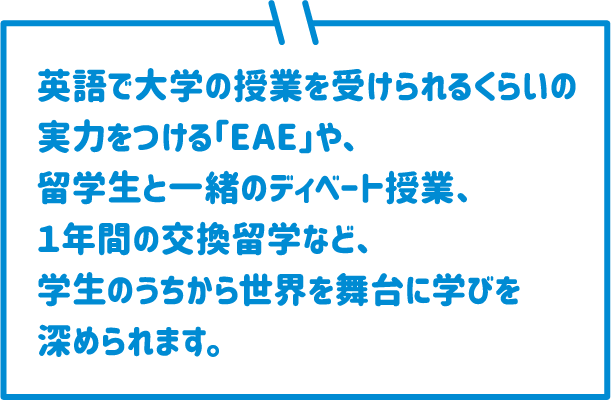 英語で大学の授業を受けられるくらいの実力をつける「EAE」や、留学生と一緒のディベート授業、１年間の交換留学など、学生のうちから世界を舞台に学びを深められます。