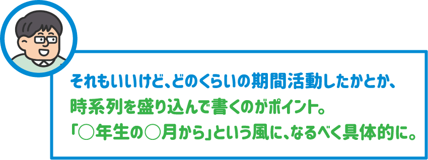 【先生】それもいいけど、どのくらいの期間活動したかとか、時系列を盛り込んで書くのがポイント。「○年生の○月から」という風に、なるべく具体的に。