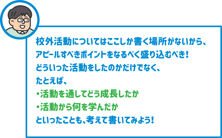 【先生】校外活動についてはここしか書く場所がないから、アピールすべきポイントをなるべく盛り込むべき！どういった活動をしたのかだけでなく、たとえば、・活動を通してどう成長したか・活動から何を学んだかといったことも、考えて書いてみよう！