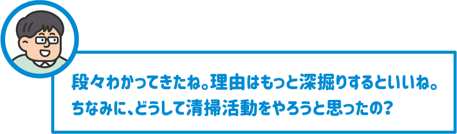 【先生】段々わかってきたね。理由はもっと深掘りするといいね。ちなみに、どうして清掃活動をやろうと思ったの？