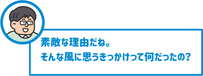 【先生】素敵な理由だね。そんな風に思うきっかけって何だったの？