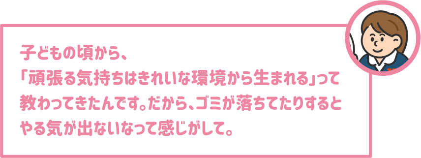 【学生】子どもの頃から、「頑張る気持ちはきれいな環境から生まれる」って教わってきたんです。だから、ゴミが落ちてたりするとやる気が出ないなって感じがして。