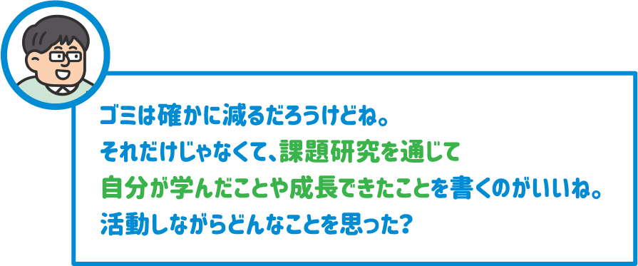 【先生】ゴミは確かに減るだろうけどね。それだけじゃなくて、課題研究を通じて自分が学んだことや成長できたことを書くのがいいね。活動しながらどんなことを思った？