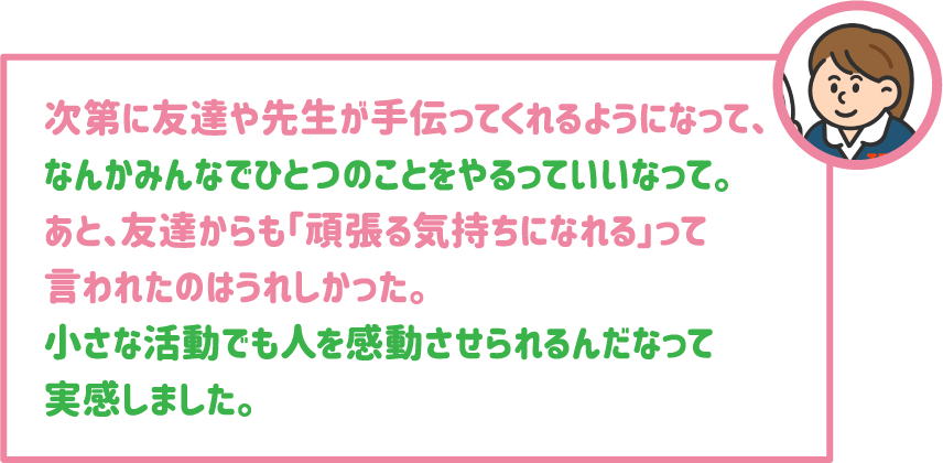 【学生】次第に友達や先生が手伝ってくれるようになって、なんかみんなでひとつのことをやるっていいなって。あと、友達からも「頑張る気持ちになれる」って言われたのはうれしかった。小さな活動でも人を感動させられるんだなって実感しました。