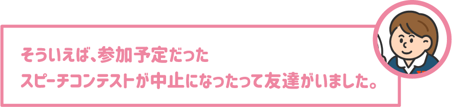 【学生】そういえば、参加予定だったスピーチコンテストが中止になったって友達がいました。