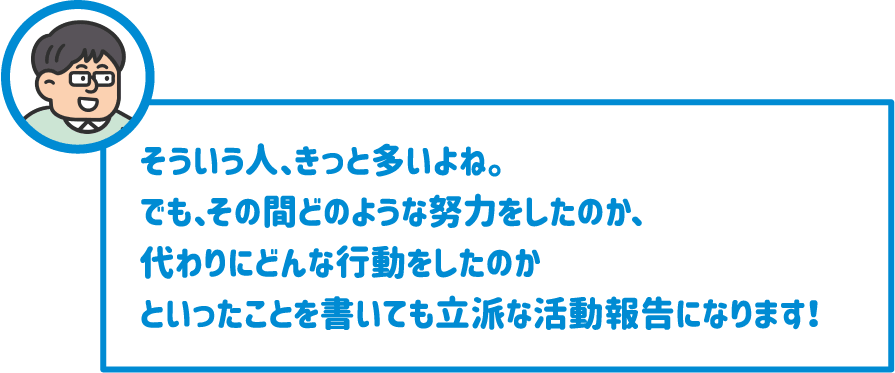 【先生】そういう人、きっと多いよね。でも、その間どのような努力をしたのか、代わりにどんな行動をしたのかといったことを書いても立派な活動報告になります！