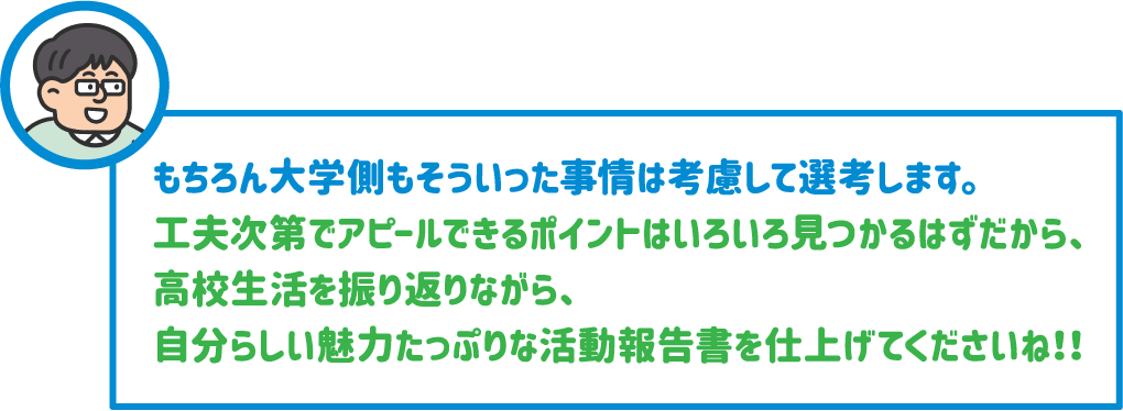 【先生】もちろん大学側もそういった事情は考慮して選考します。工夫次第でアピールできるポイントはいろいろ見つかるはずだから、高校生活を振り返りながら、自分らしい魅力たっぷりな活動報告書を仕上げてくださいね！！