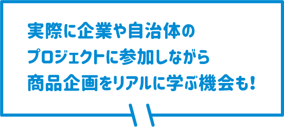 実際に企業や自治体のプロジェクトに参加しながら商品企画をリアルに学ぶ機会も！