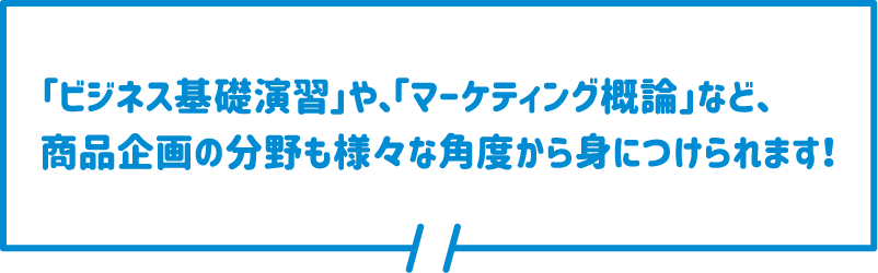 「ビジネス基礎演習」や、「マーケティング概論」など、商品企画の分野も様々な角度から身につけられます！