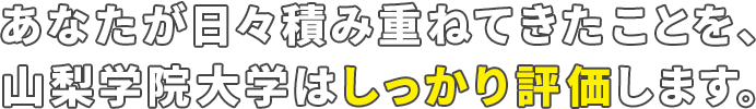 あなたが日々積み重ねてきたことを、 山梨学院大学はしっかり評価します。